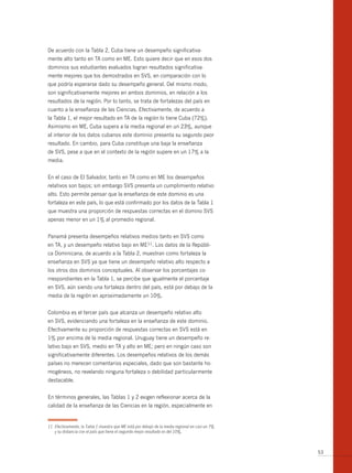 De acuerdo con la Tabla 2, Cuba tiene un desempeño significativa-
mente alto tanto en TA como en ME. Esto quiere decir que en esos dos
dominios sus estudiantes evaluados logran resultados significativa-
mente mejores que los demostrados en SVS, en comparación con lo
que podría esperarse dado su desempeño general. Del mismo modo,
son significativamente mejores en ambos dominios, en relación a los
resultados de la región. Por lo tanto, se trata de fortalezas del país en
cuanto a la enseñanza de las Ciencias. Efectivamente, de acuerdo a
la Tabla 1, el mejor resultado en TA de la región lo tiene Cuba (72%).
Asimismo en ME, Cuba supera a la media regional en un 23%, aunque
al interior de los datos cubanos este dominio presenta su segundo peor
resultado. En cambio, para Cuba constituye una baja la enseñanza
de SVS, pese a que en el contexto de la región supere en un 17% a la
media.


En el caso de El Salvador, tanto en TA como en ME los desempeños
relativos son bajos; sin embargo SVS presenta un cumplimiento relativo
alto. Esto permite pensar que la enseñanza de este dominio es una
fortaleza en este país, lo que está confirmado por los datos de la Tabla 1
que muestra una proporción de respuestas correctas en el domino SVS
apenas menor en un 1% al promedio regional.


Panamá presenta desempeños relativos medios tanto en SVS como
en TA, y un desempeño relativo bajo en ME11. Los datos de la Repúbli-
ca Dominicana, de acuerdo a la Tabla 2, muestran como fortaleza la
enseñanza en SVS ya que tiene un desempeño relativo alto respecto a
los otros dos dominios conceptuales. Al observar los porcentajes co-
rrespondientes en la Tabla 1, se percibe que igualmente el porcentaje
en SVS, aún siendo una fortaleza dentro del país, está por debajo de la
media de la región en aproximadamente un 10%.


Colombia es el tercer país que alcanza un desempeño relativo alto
en SVS, evidenciando una fortaleza en la enseñanza de este dominio.
Efectivamente su proporción de respuestas correctas en SVS está en
1% por encima de la media regional. Uruguay tiene un desempeño re-
lativo bajo en SVS, medio en TA y alto en ME; pero en ningún caso son
significativamente diferentes. Los desempeños relativos de los demás
países no merecen comentarios especiales, dado que son bastante ho-
mogéneos, no revelando ninguna fortaleza o debilidad particularmente
destacable.


En términos generales, las Tablas 1 y 2 exigen reflexionar acerca de la
calidad de la enseñanza de las Ciencias en la región, especialmente en


11 Efectivamente, la Tabla 1 muestra que ME está por debajo de la media regional en casi un 7%
   y su distancia con el país que tiene el segundo mejor resultado es del 10%.



                                                                                                 53
 