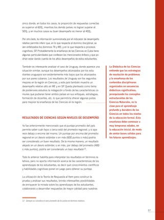 único donde, en todos los casos, la proporción de respuestas correctas
es superior al 60%, mientras los demás países no logran superar el
50%, y en muchos casos su buen desempeño es menor al 40%.


Por otro lado, la información suministrada por el indicador de desempeño
relativo permite inferir que, en lo que respecta al dominio disciplinar, se
ven enfatizados los dominios TA y ME; y en lo que respecta a procesos
cognitivos, SP Probablemente la enseñanza de las Ciencias en Cuba tiene
              .
algunas particularidades que conllevan los mencionados énfasis y que po-
drían estar dando cuenta de los altos desempeños de estos estudiantes.


También es interesante analizar el caso de Uruguay, donde aparece una            La Didáctica de las Ciencias
situación similar, aunque los desempeños alcanzados por los estu-                entiende que las estrategias
diantes uruguayos son evidentemente más bajos que los alcanzados                 de resolución de problemas
por sus pares cubanos. Los resultados de Uruguay son los segundos                y la enseñanza de los
mejores en la región en Ciencias, y este país también muestra un                 contenidos disciplinares
desempeño relativo alto en ME y en SP Queda planteado como tema
                                     .                                           organizados en secuencias
de posteriores estudios la indagación a fondo de las características co-         didácticas significativas,
munes que pudieran tener ambos países en sus enfoques, estrategias,              jerarquizando los conceptos
formación de docentes, etc. lo que permitiría ofrecer algunas pistas             estructurantes de las
para mejorar la enseñanza de las Ciencias en la región.                          Ciencias naturales, es la
                                                                                 clave para el aprendizaje
                                                                                 profundo y duradero de las
                                                                                 Ciencias en todos los niveles
RESuLtADoS DE CiEnCiAS SEgún nivELES DE DESEmPEño                                de la educación formal. Esta
                                                                                 enseñanza debe comenzar a
Ya fue anteriormente mencionado que el puntaje promedio del país                 muy tempranas edades, en
permite saber cuán lejos o cerca está del promedio regional, y si apa-           la educación inicial, de modo
rece debajo o encima del mismo. Un puntaje por encima del promedio               de sentar bases sólidas para
regional en un desvío estándar o en más (600 puntos o más) podría                los futuros aprendizajes.
ser considerado un buen resultado. De la misma manera, un resultado
alejado en un desvío estándar, o en más, por debajo del promedio (400
o más puntos), podría ser considerado un bajo resultado12.


Todo lo anterior habilita para interpretar los resultados en términos re-
lativos, pero no aporta información acerca de las características de los
aprendizajes de los estudiantes, es decir qué conocimientos científicos
y habilidades cognitivas ponen en juego para obtener su puntaje.


La utilización de la Teoría de Respuesta al Item para construir la
prueba y analizar sus resultados, brinda interesantes posibilidades
de enriquecer la mirada sobre los aprendizajes de los estudiantes,
colaborando a desarrollar respuestas de mayor calidad para nuestras



12 Siempre se considera el valor promedio de los países en términos relativos.



                                                                                                                 57
 