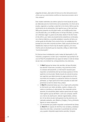 preguntas de base: ¿Qué saben de Ciencias los niños latinoamericanos?,
     ¿Cómo usan sus conocimientos científicos en situaciones escolares o de la
     vida cotidiana?


     Este modelo matemático de análisis aplica la misma escala de punta-
     jes elaborada para los rendimientos de los estudiantes a los ítems de la
     prueba, asignando un puntaje a cada ítem en la misma métrica que los
     rendimientos de los estudiantes. Esto significa que un ítem que tiene
     500 puntos presenta una dificultad media, uno de 600 puntos tiene
     una dificultad alta y uno de 400 puntos es de baja dificultad. Los ítems
     son ordenados según su grado de dificultad, desde el más fácil hasta
     el más difícil y, por medio de procedimientos estadísticos combinados
     con criterios didácticos, es posible establecer conjuntos de ítems con
     similar grado de dificultad. De la misma forma, son establecidos los
     puntajes de corte entre conjuntos de ítems. Cada conjunto de ítems así
     establecidos implica el mismo tipo de desafío cognitivo y de conoci-
     mientos para el estudiante que los responde y refleja un determinado
     “nivel de desempeño”.


     En Ciencias fueron establecidos cuatro niveles de desempeño (I a IV)
     inclusivos y progresivos; es decir que un estudiante cuyo puntaje lo ubi-
     ca en el Nivel III probablemente sea capaz de realizar no sólo las tareas
     de ese nivel, sino también las correspondientes a los anteriores.


        •	 El nivel i agrupa las tareas más sencillas, de baja dificultad,
            que abordan situaciones concretas y muy próximas al entor-
            no cotidiano del estudiante. La información necesaria para
            responder correctamente este tipo de tareas aparece en forma
            explícita en el enunciado. Desde el punto de vista de los proce-
            sos cognitivos que deben ponerse en juego predomina el reco-
            nocimiento de conceptos y su aplicación directa a la situación
            planteada. La mayor parte de los ítems ubicados en este nivel
            pertenecen al dominio Seres Vivos y Salud.
        •	 El	nivel ii comprende tareas que, en su mayor parte, presentan
            la información por medio de tablas, cuadros o dibujos, y for-
            matos no narrativos y/o descriptivos. Para responder acerta-
            damente, los estudiantes deben realizar operaciones de mayor
            nivel cognitivo que las del Nivel I, como son comparar, identifi-
            car criterios de clasificación, detectar regularidades, ordenar,
            etc. En los ítems de este nivel aparecen los tres dominios con-
            ceptuales evaluados, pero Materia y Energía y Tierra y Ambiente
            figuran en menor proporción.
        •	 Los	estudiantes	que	pueden	responder	correctamente	las	tareas	
            de nivel iii son capaces de identificar dos variables y establecer
            relaciones entre ellas; comprenden la posibilidad de controlar
            una y pueden interpretar experimentos sencillos. Compren-


58
 