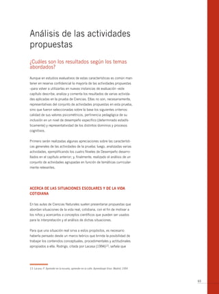 Análisis de las actividades
propuestas
¿Cuáles son los resultados según los temas
abordados?

Aunque en estudios evaluativos de estas características es común man-
tener en reserva confidencial la mayoría de las actividades propuestas
–para volver a utilizarlas en nuevas instancias de evaluación –este
capítulo describe, analiza y comenta los resultados de varias activida-
des aplicadas en la prueba de Ciencias. Ellas no son, necesariamente,
representativas del conjunto de actividades propuestas en esta prueba,
sino que fueron seleccionadas sobre la base los siguientes criterios:
calidad de sus valores psicométricos, pertinencia pedagógica de su
inclusión en un nivel de desempeño específico (determinado estadís-
ticamente) y representatividad de los distintos dominios y procesos
cognitivos.


Primero serán realizadas algunas apreciaciones sobre las característi-
cas generales de las actividades de la prueba; luego, analizadas varias
actividades, ejemplificando los cuatro Niveles de Desempeño desarro-
llados en el capítulo anterior; y, finalmente, realizado el análisis de un
conjunto de actividades agrupadas en función de temáticas curricular-
mente relevantes.




AcercA de lAs situAciones escolAres y de lA vidA
cotidiAnA

En las aulas de Ciencias Naturales suelen presentarse propuestas que
abordan situaciones de la vida real, cotidiana, con el fin de motivar a
los niños y acercarlos a conceptos científicos que pueden ser usados
para la interpretación y el análisis de dichas situaciones.


Para que una situación real sirva a estos propósitos, es necesario
haberla pensado desde un marco teórico que brinde la posibilidad de
trabajar los contenidos conceptuales, procedimentales y actitudinales
apropiados a ella. Rodrigo, citada por Lacasa (1994)13, señala que




13 Lacasa, P. Aprender en la escuela, aprender en la calle. Aprendizaje Visor. Madrid, 1994



                                                                                              65
 