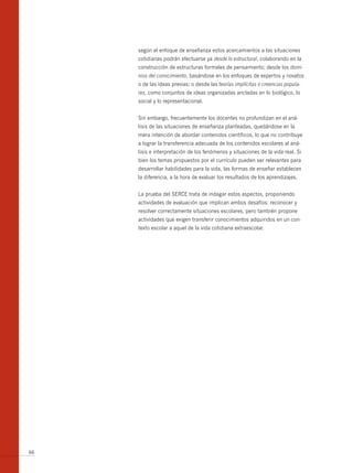 según el enfoque de enseñanza estos acercamientos a las situaciones
     cotidianas podrán efectuarse ya desde lo estructural, colaborando en la
     construcción de estructuras formales de pensamiento; desde los domi-
     nios del conocimiento, basándose en los enfoques de expertos y novatos
     o de las ideas previas; o desde las teorías implícitas o creencias popula-
     res, como conjuntos de ideas organizadas ancladas en lo biológico, lo
     social y lo representacional.


     Sin embargo, frecuentemente los docentes no profundizan en el aná-
     lisis de las situaciones de enseñanza planteadas, quedándose en la
     mera intención de abordar contenidos científicos, lo que no contribuye
     a lograr la transferencia adecuada de los contenidos escolares al aná-
     lisis e interpretación de los fenómenos y situaciones de la vida real. Si
     bien los temas propuestos por el currículo pueden ser relevantes para
     desarrollar habilidades para la vida, las formas de enseñar establecen
     la diferencia, a la hora de evaluar los resultados de los aprendizajes.


     La prueba del SERCE trata de indagar estos aspectos, proponiendo
     actividades de evaluación que implican ambos desafíos: reconocer y
     resolver correctamente situaciones escolares, pero también propone
     actividades que exigen transferir conocimientos adquiridos en un con-
     texto escolar a aquel de la vida cotidiana extraescolar.




66
 