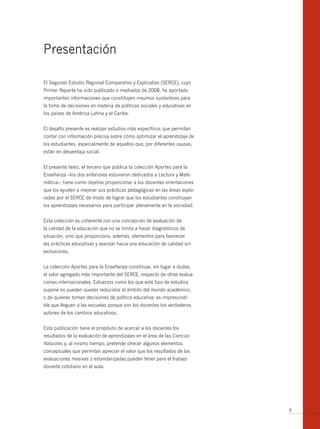 Presentación

El Segundo Estudio Regional Comparativo y Explicativo (SERCE), cuyo
Primer Reporte ha sido publicado a mediados de 2008, ha aportado
importantes informaciones que constituyen insumos sustantivos para
la toma de decisiones en materia de políticas sociales y educativas en
los países de América Latina y el Caribe.


El desafío presente es realizar estudios más específicos que permitan
contar con información precisa sobre cómo optimizar el aprendizaje de
los estudiantes, especialmente de aquellos que, por diferentes causas,
están en desventaja social.


El presente texto, el tercero que publica la colección Aportes para la
Enseñanza –los dos anteriores estuvieron dedicados a Lectura y Mate-
mática–, tiene como objetivo proporcionar a los docentes orientaciones
que los ayuden a mejorar sus prácticas pedagógicas en las áreas explo-
radas por el SERCE de modo de lograr que los estudiantes construyan
los aprendizajes necesarios para participar plenamente en la sociedad.


Esta colección es coherente con una concepción de evaluación de
la calidad de la educación que no se limita a hacer diagnósticos de
situación, sino que proporciona, además, elementos para favorecer
las prácticas educativas y avanzar hacia una educación de calidad sin
exclusiones.


La colección Aportes para la Enseñanza constituye, sin lugar a dudas,
el valor agregado más importante del SERCE, respecto de otras evalua-
ciones internacionales. Esfuerzos como los que este tipo de estudios
supone no pueden quedar reducidos al ámbito del mundo académico,
o de quienes toman decisiones de política educativa: es imprescindi-
ble que lleguen a las escuelas porque son los docentes los verdaderos
autores de los cambios educativos.


Esta publicación tiene el propósito de acercar a los docentes los
resultados de la evaluación de aprendizajes en el área de las Ciencias
Naturales y, al mismo tiempo, pretende ofrecer algunos elementos
conceptuales que permitan apreciar el valor que los resultados de las
evaluaciones masivas o estandarizadas pueden tener para el trabajo
docente cotidiano en el aula.




                                                                         9
 