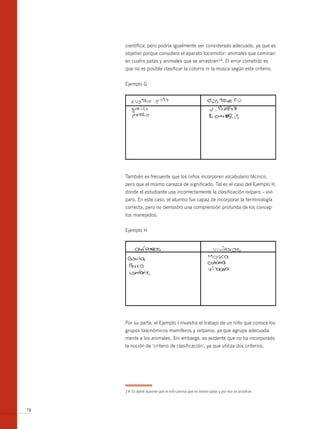 científica; pero podría igualmente ser considerado adecuado, ya que es
     objetivo porque considera el aparato locomotor: animales que caminan
     en cuatro patas y animales que se arrastran14. El error cometido es
     que no es posible clasificar la cotorra ni la mosca según este criterio.


     Ejemplo G




     También es frecuente que los niños incorporen vocabulario técnico,
     pero que el mismo carezca de significado. Tal es el caso del Ejemplo H,
     donde el estudiante usa incorrectamente la clasificación ovíparo – viví-
     paro. En este caso, el alumno fue capaz de incorporar la terminología
     correcta, pero no demostró una comprensión profunda de los concep-
     tos manejados.


     Ejemplo H




     Por su parte, el Ejemplo I muestra el trabajo de un niño que conoce los
     grupos taxonómicos mamíferos y ovíparos, ya que agrupa adecuada-
     mente a los animales. Sin embargo, es evidente que no ha incorporado
     la noción de ‘criterio de clasificación’, ya que utiliza dos criterios.




     14 Es dable suponer que el niño piensa que no tienen patas y por eso se arrastran.



78
 