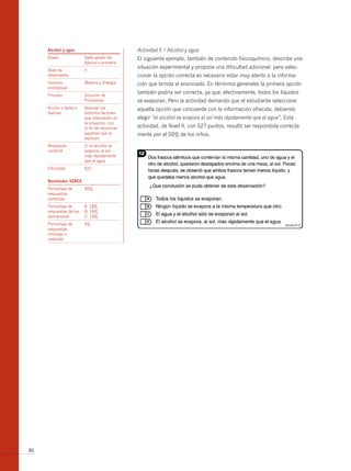 Alcohol y agua                            Actividad 5 / Alcohol y agua
     Grado               Sexto grado de        El siguiente ejemplo, también de contenido fisicoquímico, describe una
                         básica o primaria
                                               situación experimental y propone una dificultad adicional: para selec-
     Nivel de            II
     desempeño                                 cionar la opción correcta es necesario estar muy atento a la informa-
     Dominio             Materia y Energía     ción que brinda el enunciado. En términos generales la primera opción
     conceptual
                                               también podría ser correcta, ya que, efectivamente, todos los líquidos
     Proceso             Solución de
                         Problemas             se evaporan. Pero la actividad demanda que el estudiante seleccione
     Acción o tarea a    Analizar los          aquella opción que concuerde con la información ofrecida, debiendo
     realizar            distintos factores
                         que intervienen en    elegir “el alcohol se evapora al sol más rápidamente que el agua”. Esta
                         la situación, con
                         el fin de reconocer   actividad, de Nivel II, con 527 puntos, resultó ser respondida correcta-
                         aquellos que la       mente por el 50% de los niños.
                         explican
     Respuesta           D: el alcohol se
     correcta            evapora, al sol,
                         más rápidamente
                         que el agua
     Dificultad          527


     resultados serce
     Porcentaje de       50%
     respuestas
     correctas
     Porcentaje de       A: 18%
     respuestas de los   b: 16%
     distractores        C: 13%
     Porcentaje de       3%
     respuestas
     omitidas o
     inválidas




86
 