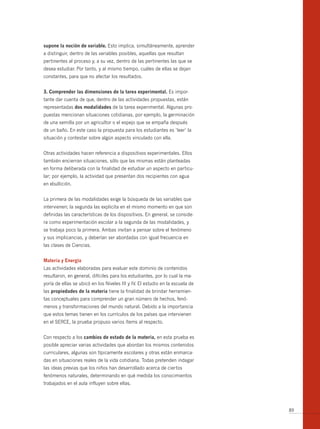 supone la noción de variable. Esto implica, simultáneamente, aprender
a distinguir, dentro de las variables posibles, aquellas que resultan
pertinentes al proceso y, a su vez, dentro de las pertinentes las que se
desea estudiar. Por tanto, y al mismo tiempo, cuáles de ellas se dejan
constantes, para que no afectar los resultados.


3. comprender las dimensiones de la tarea experimental. Es impor-
tante dar cuenta de que, dentro de las actividades propuestas, están
representadas dos modalidades de la tarea experimental. Algunas pro-
puestas mencionan situaciones cotidianas, por ejemplo, la germinación
de una semilla por un agricultor o el espejo que se empaña después
de un baño. En este caso la propuesta para los estudiantes es ‘leer’ la
situación y contestar sobre algún aspecto vinculado con ella.


Otras actividades hacen referencia a dispositivos experimentales. Ellos
también encierran situaciones, sólo que las mismas están planteadas
en forma deliberada con la finalidad de estudiar un aspecto en particu-
lar; por ejemplo, la actividad que presentan dos recipientes con agua
en ebullición.


La primera de las modalidades exige la búsqueda de las variables que
intervienen; la segunda las explicita en el mismo momento en que son
definidas las características de los dispositivos. En general, se conside-
ra como experimentación escolar a la segunda de las modalidades, y
se trabaja poco la primera. Ambas invitan a pensar sobre el fenómeno
y sus implicancias, y deberían ser abordadas con igual frecuencia en
las clases de Ciencias.


materia y energía
Las actividades elaboradas para evaluar este dominio de contenidos
resultaron, en general, difíciles para los estudiantes, por lo cual la ma-
yoría de ellas se ubicó en los Niveles III y IV. El estudio en la escuela de
las propiedades de la materia tiene la finalidad de brindar herramien-
tas conceptuales para comprender un gran número de hechos, fenó-
menos y transformaciones del mundo natural. Debido a la importancia
que estos temas tienen en los currículos de los países que intervienen
en el SERCE, la prueba propuso varios ítems al respecto.


Con respecto a los cambios de estado de la materia, en esta prueba es
posible apreciar varias actividades que abordan los mismos contenidos
curriculares, algunas son típicamente escolares y otras están enmarca-
das en situaciones reales de la vida cotidiana. Todas pretenden indagar
las ideas previas que los niños han desarrollado acerca de ciertos
fenómenos naturales, determinando en qué medida los conocimientos
trabajados en el aula influyen sobre ellas.




                                                                               89
 