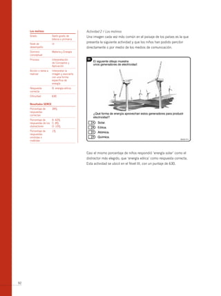 los molinos                             Actividad 2 / Los molinos
     Grado              Sexto grado de       Una imagen cada vez más común en el paisaje de los países es la que
                        básica o primaria
     Nivel de           III
                                             presenta la siguiente actividad y que los niños han podido percibir
     desempeño                               directamente o por medio de los medios de comunicación.
     Dominio            Materia y Energía
     conceptual
     Proceso            Interpretación
                        de Conceptos y
                        Aplicación
     Acción o tarea a   Interpretar la
     realizar           imagen y asociarla
                        con una forma
                        específica de
                        energía
     Respuesta          b: energía eólica.
     correcta
     Dificultad         630


     resultados serce
     Porcentaje de      39%
     respuestas
     correctas
     Porcentaje de     A: 42%
     respuestas de los C: 8%
     distractores      D: 10%
     Porcentaje de      1%
     respuestas
     omitidas o
     inválidas



                                             Casi el mismo porcentaje de niños respondió ‘energía solar’ como el
                                             distractor más elegido, que ‘energía eólica’ como respuesta correcta.
                                             Esta actividad se ubicó en el Nivel III, con un puntaje de 630.




92
 