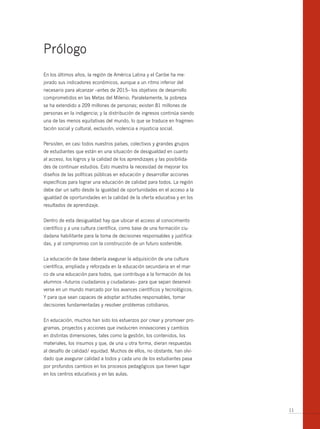 Prólogo
En los últimos años, la región de América Latina y el Caribe ha me-
jorado sus indicadores económicos, aunque a un ritmo inferior del
necesario para alcanzar –antes de 2015– los objetivos de desarrollo
comprometidos en las Metas del Milenio. Paralelamente, la pobreza
se ha extendido a 209 millones de personas; existen 81 millones de
personas en la indigencia; y la distribución de ingresos continúa siendo
una de las menos equitativas del mundo, lo que se traduce en fragmen-
tación social y cultural, exclusión, violencia e injusticia social.


Persisten, en casi todos nuestros países, colectivos y grandes grupos
de estudiantes que están en una situación de desigualdad en cuanto
al acceso, los logros y la calidad de los aprendizajes y las posibilida-
des de continuar estudios. Esto muestra la necesidad de mejorar los
diseños de las políticas públicas en educación y desarrollar acciones
específicas para lograr una educación de calidad para todos. La región
debe dar un salto desde la igualdad de oportunidades en el acceso a la
igualdad de oportunidades en la calidad de la oferta educativa y en los
resultados de aprendizaje.


Dentro de esta desigualdad hay que ubicar el acceso al conocimiento
científico y a una cultura científica, como base de una formación ciu-
dadana habilitante para la toma de decisiones responsables y justifica-
das, y al compromiso con la construcción de un futuro sostenible.


La educación de base debería asegurar la adquisición de una cultura
científica, ampliada y reforzada en la educación secundaria en el mar-
co de una educación para todos, que contribuya a la formación de los
alumnos –futuros ciudadanos y ciudadanas– para que sepan desenvol-
verse en un mundo marcado por los avances científicos y tecnológicos.
Y para que sean capaces de adoptar actitudes responsables, tomar
decisiones fundamentadas y resolver problemas cotidianos.


En educación, muchos han sido los esfuerzos por crear y promover pro-
gramas, proyectos y acciones que involucren innovaciones y cambios
en distintas dimensiones, tales como la gestión, los contenidos, los
materiales, los insumos y que, de una u otra forma, dieran respuestas
al desafío de calidad/ equidad. Muchos de ellos, no obstante, han olvi-
dado que asegurar calidad a todos y cada uno de los estudiantes pasa
por profundos cambios en los procesos pedagógicos que tienen lugar
en los centros educativos y en las aulas.




                                                                           11
 