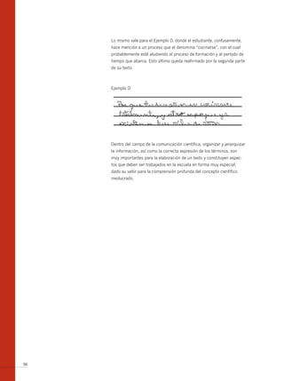 Lo mismo vale para el Ejemplo D, donde el estudiante, confusamente,
     hace mención a un proceso que el denomina “cocinarse”, con el cual
     probablemente esté aludiendo al proceso de formación y al período de
     tiempo que abarca. Esto último queda reafirmado por la segunda parte
     de su texto.



     Ejemplo D




     Dentro del campo de la comunicación científica, organizar y jerarquizar
     la información, así como la correcta expresión de los términos, son
     muy importantes para la elaboración de un texto y constituyen aspec-
     tos que deben ser trabajados en la escuela en forma muy especial,
     dado su valor para la comprensión profunda del concepto científico
     involucrado.




96
 