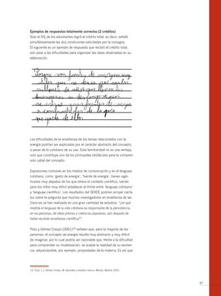 ejemplos de respuestas totalmente correctas (2 créditos)
Solo el 5% de los estudiantes logró el crédito total; es decir, señaló
simultáneamente las dos condiciones solicitadas por la consigna.
El siguiente es un ejemplo de respuesta que recibió el crédito total,
aún pese a las dificultades para organizar las ideas observadas en su
elaboración.




Las dificultades de la enseñanza de los temas relacionados con la
energía podrían ser explicadas por el carácter abstracto del concepto,
a pesar de lo cotidiano de su uso. Esta familiaridad no es una ventaja,
sino que constituye uno de los principales obstáculos para la compren-
sión cabal del concepto.


Expresiones comunes en los medios de comunicación y en el lenguaje
cotidiano, como ‘gasto de energía’, ‘fuente de energía’, tienen signi-
ficados muy alejados de los que ofrece el contexto científico, siendo
para los niños muy difícil establecer el límite entre ‘lenguaje cotidiano’
y ‘lenguaje científico’. Los resultados del SERCE podrían arrojar cierta
luz sobre la pregunta que muchos investigadores en enseñanza de las
Ciencias se han realizado en una gran cantidad de estudios: “¿en qué
medida el lenguaje de la vida cotidiana es responsable de la persistencia,
en las personas, de ideas previas y creencias populares, aún después de
haber recibido enseñanza científica?”.


Pozo y Gómez Crespo (2001)19 señalan que, para la mayoría de las
personas, el concepto de energía resulta muy abstracto y muy difícil
de imaginar, por lo cual podría ser razonable que, frente a la dificultad
para comprender su modelización, se acepte la realidad de su existen-
cia, adjudicándole, por ejemplo, propiedades de la materia. Es así que




19 Pozo, I. y Gómez Crespo, M. Aprender y enseñar ciencia. Morata. Madrid, 2001.



                                                                                   97
 