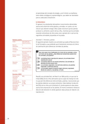 el aprendizaje del concepto de energía, y por lo tanto su enseñanza,
                                                tiene ribetes ontológicos y epistemológicos, que deben ser abordados
                                                para su adecuada comprensión.


                                                la fotosíntesis
                                                En general, los estudiantes demuestran conocimientos elementales
                                                acerca de la distinción entre plantas y animales, en cuanto a la ma-
                                                nera en que obtienen energía. Ellos suelen reconocer que las plantas
                                                producen su alimento a partir de luz y CO2, mientras que los animales
                                                necesitan alimentarse de otros seres vivos, ejemplo de lo cual son las
                                                siguientes actividades propuestas en la prueba.

     Animales y plantas                         Actividad 1 / Animales y plantas
     Grado                Sexto grado de        El siguiente ejemplo muestra una actividad que apela al Reconocimien-
                          básica o primaria
     Nivel de             II
                                                to de Conceptos y que pretende que el estudiante reconozca el criterio
     desempeño                                  de clasificación para diferenciar animales de plantas.
     Dominio              Seres Vivos y Salud
     conceptual
     Proceso              Reconocimiento de
                          Conceptos
     Acción o tarea a     Reconocer las
     realizar             características de
                          animales y plantas,
                          e identificar las
                          diferencias
     Respuesta            b: las plantas
     correcta             elaboran sus
                          propios alimentos
                          y los animales se
                          alimentan de otros
                          seres vivos.
     Dificultad           564


     resultados serce
     Porcentaje de        46%                   Resultó una actividad fácil, de Nivel II con 564 puntos, en que casi la
     respuestas
     correctas                                  mitad (46%) de los niños demuestra que es capaz de manejar el crite-
     Porcentaje de        A: 21%                rio que permite diferenciar entre animales y plantas, reconociendo que
     respuestas de los    C: 6%
     distractores         D: 25%                las plantas elaboran sus propios alimentos. Cabe destacar la elección
     Porcentaje de        2%                    del 25% de los niños por el distractor D, donde aparece la idea previa
     respuestas
     omitidas o                                 acerca de la respiración en las plantas. El mismo comentario merece la
     inválidas                                  elección del distractor A, donde aparecen ideas previas en relación a la
                                                reproducción.




98
 