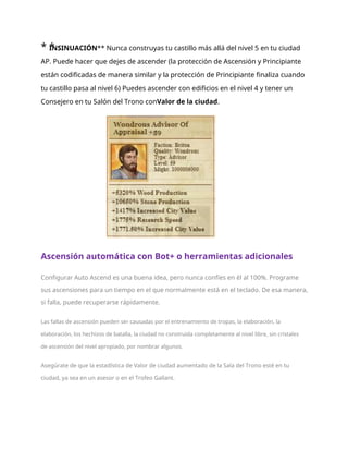 * *
INSINUACIÓN** Nunca construyas tu castillo más allá del nivel 5 en tu ciudad
AP. Puede hacer que dejes de ascender (la protección de Ascensión y Principiante
están codificadas de manera similar y la protección de Principiante finaliza cuando
tu castillo pasa al nivel 6) Puedes ascender con edificios en el nivel 4 y tener un
Consejero en tu Salón del Trono conValor de la ciudad.
Ascensión automática con Bot+ o herramientas adicionales
Configurar Auto Ascend es una buena idea, pero nunca confíes en él al 100%. Programe
sus ascensiones para un tiempo en el que normalmente está en el teclado. De esa manera,
si falla, puede recuperarse rápidamente.
Las fallas de ascensión pueden ser causadas por el entrenamiento de tropas, la elaboración, la
elaboración, los hechizos de batalla, la ciudad no construida completamente al nivel libre, sin cristales
de ascensión del nivel apropiado, por nombrar algunos.
Asegúrate de que la estadística de Valor de ciudad aumentado de la Sala del Trono esté en tu
ciudad, ya sea en un asesor o en el Trofeo Gallant.
 