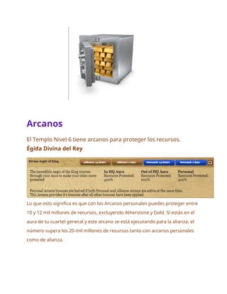 Arcanos
El Templo Nivel 6 tiene arcanos para proteger los recursos.
Égida Divina del Rey
Lo que esto significa es que con los Arcanos personales puedes proteger entre
10 y 12 mil millones de recursos, excluyendo Atherstone y Gold. Si estás en el
aura de tu cuartel general y este arcano se está ejecutando para la alianza, el
número supera los 20 mil millones de recursos tanto con arcanos personales
como de alianza.
 
