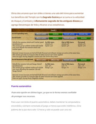 Otros dos arcanos que son útiles si tienes una sala del trono para aumentar
tus beneficios del Templo son losSagrado Eostreque se suma a tu velocidad
de Ataque y Combate y laRemanente sagrado de los antiguos diosesque
agrega Desventajas de Vida y Alcance a tus estadísticas.
Puerto automático
Puse esta opción en último lugar, ya que es la forma menos confiable
de proteger sus recursos.
Para usar con éxito el puerto automático, debes mantener la computadora
encendida y siempre conectada al juego a menos que estés indefenso. (Una
paloma de la paz dura solo 12 horas y solo se puede usar una vez
 