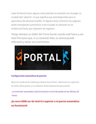 cada 24 horas) Si por alguna razón pierdes la conexión con el juego, tu
ciudad está "abierta", lo que significa que está disponible para la
agricultura de alianzas hostiles. Si alguien ataca mientras tus vagones
están entregando suministros a otra ciudad, tu almacén no se
embarcará hasta que regresen los vagones.
Tenga siempre un Salón del Trono fuerte cuando esté fuera y use
Auto Port para que, si su conexión falla, su alianza pueda
reforzarlo y salvar sus suministros.
Configuración automática de puertos
Marca la casilla de la ciudad que deseas Auto Portar. Seleccione sus opciones
de cómo desea portar y sus factores desencadenantes para portar.
La inmersión automática solo funcionará si no ha buceado en las últimas 24
horas.
¡Su torre DEBE ser de nivel 8 o superior o el puerto automático
no funcionará!
 