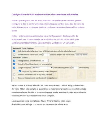 Configuración de Watchtower en Bot+ y herramientas adicionales
Una vez que tengas tu Sala del trono diaria lista para defender las ciudades, puedes
configurar el Bot+ o las Herramientas adicionales para cambiar a una Sala del trono de
lucha. El interruptor no siempre funciona, por lo que necesita un Salón del Trono diario
fuerte.
En Bot+ o Herramientas adicionales, iría a Configuración > Configuración de
Watchtower y en la parte inferior de esa banda, encontrará las opciones para
cambiar automáticamente su Salón del Trono y establecer un Campeón.
Necesita saber el Número de la Sala del Trono a la que desea cambiar. Estoy usando la Sala
del Trono #28 en este ejemplo. El guardián de la madera siempre es bueno tenerlo levantado
cuando se defiende. Establecer un campeón puede ayudar a cambiar la pelea, especialmente
si están cultivando automáticamente sin un campeón.
Los siguientes son 2 ejemplos de Tower Throne Rooms. Estos están
diseñados para trabajar con sus torres para derrotar al atacante.
 