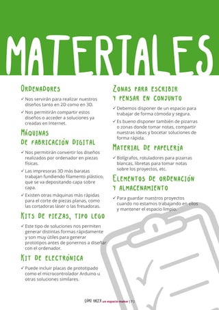 CÓMO HACER un espacio maker [ 7 ]
MATERIALESOrdenadores
üü Nos servirán para realizar nuestros
diseños tanto en 2D como en 3D.
üü Nos permitirán compartir estos
diseños o acceder a soluciones ya
creadas en Internet.
Máquinas
de fabricación digital
üü Nos permitirán convertir los diseños
realizados por ordenador en piezas
físicas.
üü Las impresoras 3D más baratas
trabajan fundiendo filamento plástico,
que se va depositando capa sobre
capa.
üü Existen otras máquinas más rápidas
para el corte de piezas planas, como
las cortadoras láser o las fresadoras.
Kits de piezas, tipo lego
üü Este tipo de soluciones nos permiten
generar distintas formas rápidamente
y son muy útiles para generar
prototipos antes de ponernos a diseñar
con el ordenador.
Kit de electrónica
üü Puede incluir placas de prototipado
como el microcontrolador Arduino u
otras soluciones similares.
Zonas para escribir
y pensar en conjunto
üü Debemos disponer de un espacio para
trabajar de forma cómoda y segura.
üü Es bueno disponer también de pizarras
o zonas donde tomar notas, compartir
nuestras ideas y bocetar soluciones de
forma rápida.
Material de papelería
üü Bolígrafos, rotuladores para pizarras
blancas, libretas para tomar notas
sobre los proyectos, etc.
Elementos de ordenación
y almacenamiento
üü Para guardar nuestros proyectos
cuando no estamos trabajando en ellos
y mantener el espacio limpio.
 