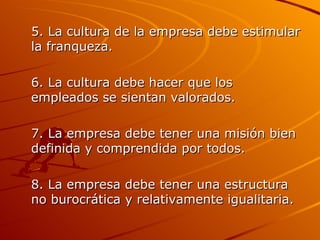 5. La cultura de la empresa debe estimular la franqueza. 6. La cultura debe hacer que los empleados se sientan valorados. 7. La empresa debe tener una misión bien definida y comprendida por todos. 8. La empresa debe tener una estructura no burocrática y relativamente igualitaria. 