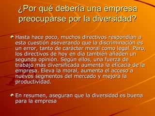 ¿Por qué debería una empresa preocuparse por la diversidad? Hasta hace poco, muchos directivos respondían a esta cuestión aseverando que la discriminación es un error, tanto de carácter moral como legal. Pero, los directivos de hoy en día también añaden un segunda opinión. Según ellos, una fuerza de trabajo más diversificada aumenta la eficacia de la empresa. Eleva la moral, aumenta el acceso a nuevos segmentos del mercado y mejora la productividad.  En resumen, aseguran que la diversidad es buena para la empresa 