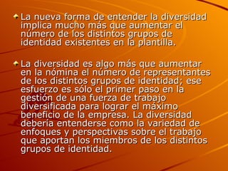 La nueva forma de entender la diversidad implica mucho más que aumentar el número de los distintos grupos de identidad existentes en la plantilla. La diversidad es algo más que aumentar en la nómina el número de representantes de los distintos grupos de identidad; ese esfuerzo es sólo el primer paso en la gestión de una fuerza de trabajo diversificada para lograr el máximo beneficio de la empresa. La diversidad debería entenderse como la variedad de enfoques y perspectivas sobre el trabajo que aportan los miembros de los distintos grupos de identidad. 