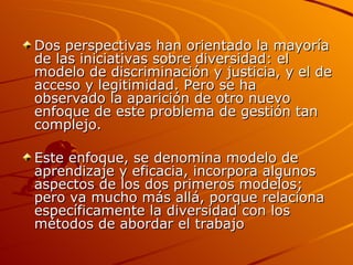 Dos perspectivas han orientado la mayoría de las iniciativas sobre diversidad: el modelo de discriminación y justicia, y el de acceso y legitimidad. Pero se ha observado la aparición de otro nuevo enfoque de este problema de gestión tan complejo.  Este enfoque, se denomina modelo de aprendizaje y eficacia, incorpora algunos aspectos de los dos primeros modelos; pero va mucho más allá, porque relaciona específicamente la diversidad con los métodos de abordar el trabajo 