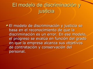 El modelo de discriminación y justicia El modelo de discriminación y justicia se basa en el reconocimiento de que la discriminación es un error. En ese modelo, el progreso se evalúa en función del grado en que la empresa alcanza sus objetivos de contratación y conservación del personal. 