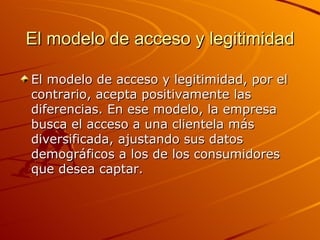 El modelo de acceso y legitimidad El modelo de acceso y legitimidad, por el contrario, acepta positivamente las diferencias. En ese modelo, la empresa busca el acceso a una clientela más diversificada, ajustando sus datos demográficos a los de los consumidores que desea captar. 