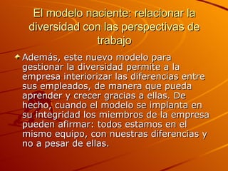 El modelo naciente: relacionar la diversidad con las perspectivas de trabajo Además, este nuevo modelo para gestionar la diversidad permite a la empresa interiorizar las diferencias entre sus empleados, de manera que pueda aprender y crecer gracias a ellas. De hecho, cuando el modelo se implanta en su integridad los miembros de la empresa pueden afirmar: todos estamos en el mismo equipo, con nuestras diferencias y no a pesar de ellas. 