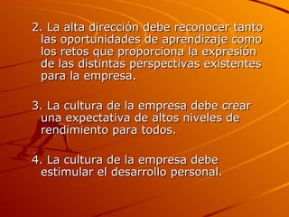 2. La alta dirección debe reconocer tanto las oportunidades de aprendizaje como los retos que proporciona la expresión de las distintas perspectivas existentes para la empresa. 3. La cultura de la empresa debe crear una expectativa de altos niveles de rendimiento para todos. 4. La cultura de la empresa debe estimular el desarrollo personal. 