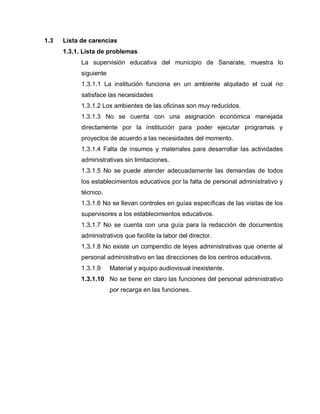 1.3 Lista de carencias
1.3.1. Lista de problemas
La supervisión educativa del municipio de Sanarate, muestra lo
siguiente
1.3.1.1 La institución funciona en un ambiente alquilado el cual no
satisface las necesidades
1.3.1.2 Los ambientes de las oficinas son muy reducidos.
1.3.1.3 No se cuenta con una asignación económica manejada
directamente por la institución para poder ejecutar programas y
proyectos de acuerdo a las necesidades del momento.
1.3.1.4 Falta de insumos y materiales para desarrollar las actividades
administrativas sin limitaciones.
1.3.1.5 No se puede atender adecuadamente las demandas de todos
los establecimientos educativos por la falta de personal administrativo y
técnico.
1.3.1.6 No se llevan controles en guías específicas de las visitas de los
supervisores a los establecimientos educativos.
1.3.1.7 No se cuenta con una guía para la redacción de documentos
administrativos que facilite la labor del director.
1.3.1.8 No existe un compendio de leyes administrativas que oriente al
personal administrativo en las direcciones de los centros educativos.
1.3.1.9 Material y equipo audiovisual inexistente.
1.3.1.10 No se tiene en claro las funciones del personal administrativo
por recarga en las funciones.
 