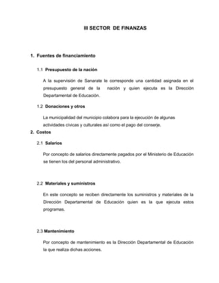 III SECTOR DE FINANZAS
1. Fuentes de financiamiento
1.1 Presupuesto de la nación
A la supervisión de Sanarate le corresponde una cantidad asignada en el
presupuesto general de la nación y quien ejecuta es la Dirección
Departamental de Educación.
1.2 Donaciones y otros
La municipalidad del municipio colabora para la ejecución de algunas
actividades cívicas y culturales así como el pago del conserje.
2. Costos
2.1 Salarios
Por concepto de salarios directamente pagados por el Ministerio de Educación
se tienen los del personal administrativo.
2.2 Materiales y suministros
En este concepto se reciben directamente los suministros y materiales de la
Dirección Departamental de Educación quien es la que ejecuta estos
programas.
2.3 Mantenimiento
Por concepto de mantenimiento es la Dirección Departamental de Educación
la que realiza dichas acciones.
 