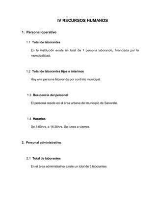 IV RECURSOS HUMANOS
1. Personal operativo
1.1 Total de laborantes
En la institución existe un total de 1 persona laborando, financiada por la
municipalidad.
1.2 Total de laborantes fijos e interinos
Hay una persona laborando por contrato municipal.
1.3 Residencia del personal
El personal reside en el área urbana del municipio de Sanarate.
1.4 Horarios
De 8:00hrs. a 16:30hrs. De lunes a viernes.
2. Personal administrativo
2.1 Total de laborantes
En el área administrativa existe un total de 3 laborantes
 