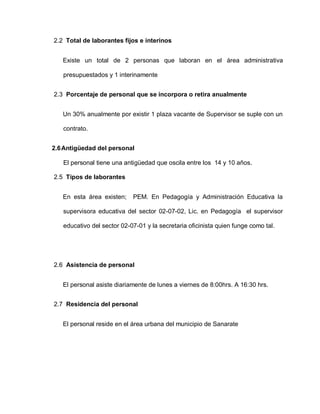 2.2 Total de laborantes fijos e interinos
Existe un total de 2 personas que laboran en el área administrativa
presupuestados y 1 interinamente
2.3 Porcentaje de personal que se incorpora o retira anualmente
Un 30% anualmente por existir 1 plaza vacante de Supervisor se suple con un
contrato.
2.6Antigüedad del personal
El personal tiene una antigüedad que oscila entre los 14 y 10 años.
2.5 Tipos de laborantes
En esta área existen; PEM. En Pedagogía y Administración Educativa la
supervisora educativa del sector 02-07-02, Lic. en Pedagogía el supervisor
educativo del sector 02-07-01 y la secretaria oficinista quien funge como tal.
2.6 Asistencia de personal
El personal asiste diariamente de lunes a viernes de 8:00hrs. A 16:30 hrs.
2.7 Residencia del personal
El personal reside en el área urbana del municipio de Sanarate
 
