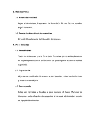 3. Materias Primas
3.1 Materiales utilizados
Leyes administrativas, Reglamento de Supervisión Técnica Escolar, carteles,
hojas, entre otros.
3.2 Fuente de obtención de los materiales
Dirección Departamental de Educación, donaciones.
4. Procedimientos
4.1 Planeamiento
Todas las actividades que la Supervisión Educativa ejecuta están plasmadas
en su plan operativo anual, exceptuando las que surgen de acuerdo a órdenes
superiores.
4.2 Capacitación
Algunas son planificadas de acuerdo al plan operativo y otras con instituciones
y universidades del país.
4.3 Convocatoria
Estas son normadas y llevadas a cabo mediante el Jurado Municipal de
Oposición, en lo referente a los docentes, al personal administrativo también
se rige por convocatorias.
 