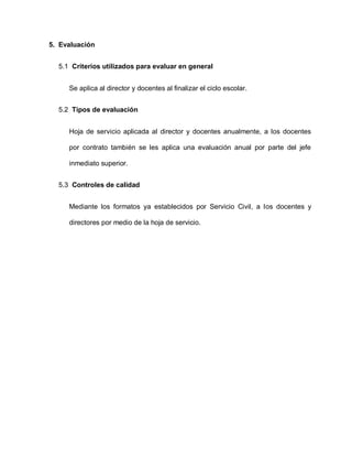 5. Evaluación
5.1 Criterios utilizados para evaluar en general
Se aplica al director y docentes al finalizar el ciclo escolar.
5.2 Tipos de evaluación
Hoja de servicio aplicada al director y docentes anualmente, a los docentes
por contrato también se les aplica una evaluación anual por parte del jefe
inmediato superior.
5.3 Controles de calidad
Mediante los formatos ya establecidos por Servicio Civil, a los docentes y
directores por medio de la hoja de servicio.
 