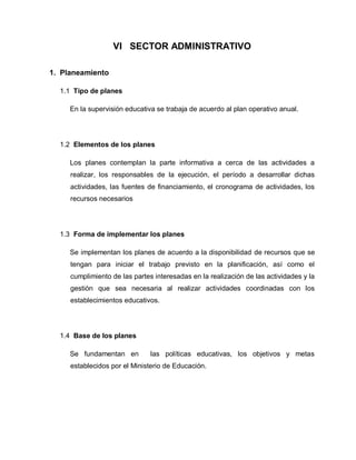 VI SECTOR ADMINISTRATIVO
1. Planeamiento
1.1 Tipo de planes
En la supervisión educativa se trabaja de acuerdo al plan operativo anual.
1.2 Elementos de los planes
Los planes contemplan la parte informativa a cerca de las actividades a
realizar, los responsables de la ejecución, el período a desarrollar dichas
actividades, las fuentes de financiamiento, el cronograma de actividades, los
recursos necesarios
1.3 Forma de implementar los planes
Se implementan los planes de acuerdo a la disponibilidad de recursos que se
tengan para iniciar el trabajo previsto en la planificación, así como el
cumplimiento de las partes interesadas en la realización de las actividades y la
gestión que sea necesaria al realizar actividades coordinadas con los
establecimientos educativos.
1.4 Base de los planes
Se fundamentan en las políticas educativas, los objetivos y metas
establecidos por el Ministerio de Educación.
 