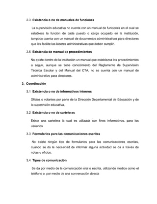 2.3 Existencia o no de manuales de funciones
La supervisión educativa no cuenta con un manual de funciones en el cual se
establece la función de cada puesto o cargo ocupado en la institución,
tampoco cuenta con un manual de documentos administrativos para directores
que les facilite las labores administrativas que deben cumplir.
2.5 Existencia de manual de procedimientos
No existe dentro de la institución un manual que establezca los procedimientos
a seguir, aunque se tiene conocimiento del Reglamento de Supervisión
Técnica Escolar y del Manual del CTA, no se cuenta con un manual de
administrativo para directores.
3. Coordinación
3.1 Existencia o no de informativos internos
Oficios o volantes por parte de la Dirección Departamental de Educación y de
la supervisión educativa.
3.2 Existencia o no de carteleras
Existe una cartelera la cual es utilizada con fines informativos, para los
usuarios
3.3 Formularios para las comunicaciones escritas
No existe ningún tipo de formularios para las comunicaciones escritas,
cuando se da la necesidad de informar alguna actividad se da a través de
notas u oficios.
3.4 Tipos de comunicación
Se da por medio de la comunicación oral o escrita, utilizando medios como el
teléfono o por medio de una conversación directa
 
