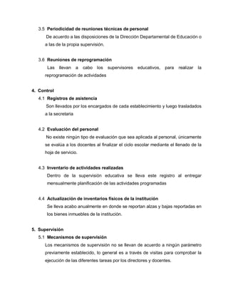 3.5 Periodicidad de reuniones técnicas de personal
De acuerdo a las disposiciones de la Dirección Departamental de Educación o
a las de la propia supervisión.
3.6 Reuniones de reprogramación
Las llevan a cabo los supervisores educativos, para realizar la
reprogramación de actividades
4. Control
4.1 Registros de asistencia
Son llevados por los encargados de cada establecimiento y luego trasladados
a la secretaria
4.2 Evaluación del personal
No existe ningún tipo de evaluación que sea aplicada al personal, únicamente
se evalúa a los docentes al finalizar el ciclo escolar mediante el llenado de la
hoja de servicio.
4.3 Inventario de actividades realizadas
Dentro de la supervisión educativa se lleva este registro al entregar
mensualmente planificación de las actividades programadas
4.4 Actualización de inventarios físicos de la institución
Se lleva acabo anualmente en donde se reportan alzas y bajas reportadas en
los bienes inmuebles de la institución.
5. Supervisión
5.1 Mecanismos de supervisión
Los mecanismos de supervisión no se llevan de acuerdo a ningún parámetro
previamente establecido, lo general es a través de visitas para comprobar la
ejecución de las diferentes tareas por los directores y docentes.
 