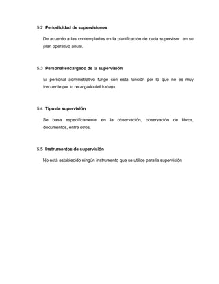 5.2 Periodicidad de supervisiones
De acuerdo a las contempladas en la planificación de cada supervisor en su
plan operativo anual.
5.3 Personal encargado de la supervisión
El personal administrativo funge con esta función por lo que no es muy
frecuente por lo recargado del trabajo.
5.4 Tipo de supervisión
Se basa específicamente en la observación, observación de libros,
documentos, entre otros.
5.5 Instrumentos de supervisión
No está establecido ningún instrumento que se utilice para la supervisión
 