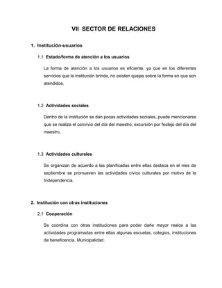 VII SECTOR DE RELACIONES
1. Institución-usuarios
1.1 Estado/forma de atención a los usuarios
La forma de atención a los usuarios es eficiente, ya que en los diferentes
servicios que la institución brinda, no existen quejas sobre la forma en que son
atendidos.
1.2 Actividades sociales
Dentro de la institución se dan pocas actividades sociales, puede mencionarse
que se realiza el convivio del día del maestro, excursión por festejo del día del
maestro.
1.3 Actividades culturales
Se organizan de acuerdo a las planificadas entre ellas destaca en el mes de
septiembre se promueven las actividades cívico culturales por motivo de la
Independencia.
2. Institución con otras instituciones
2.1 Cooperación
Se coordina con otras instituciones para poder darle mayor realce a las
actividades programadas entre ellas algunas escuelas, colegios, instituciones
de beneficencia, Municipalidad.
 