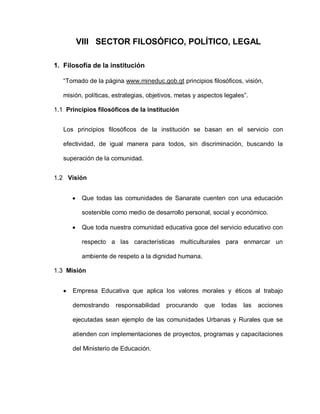 VIII SECTOR FILOSÓFICO, POLÍTICO, LEGAL
1. Filosofía de la institución
“Tomado de la página www.mineduc.gob.gt principios filosóficos, visión,
misión, políticas, estrategias, objetivos, metas y aspectos legales”.
1.1 Principios filosóficos de la institución
Los principios filosóficos de la institución se basan en el servicio con
efectividad, de igual manera para todos, sin discriminación, buscando la
superación de la comunidad.
1.2 Visión
Que todas las comunidades de Sanarate cuenten con una educación
sostenible como medio de desarrollo personal, social y económico.
Que toda nuestra comunidad educativa goce del servicio educativo con
respecto a las características multiculturales para enmarcar un
ambiente de respeto a la dignidad humana.
1.3 Misión
Empresa Educativa que aplica los valores morales y éticos al trabajo
demostrando responsabilidad procurando que todas las acciones
ejecutadas sean ejemplo de las comunidades Urbanas y Rurales que se
atienden con implementaciones de proyectos, programas y capacitaciones
del Ministerio de Educación.
 
