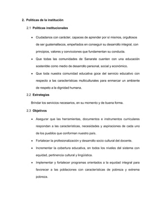 2. Políticas de la institución
2.1 Políticas institucionales
Ciudadanos con carácter, capaces de aprender por sí mismos, orgullosos
de ser guatemaltecos, empeñados en conseguir su desarrollo integral, con
principios, valores y convicciones que fundamentan su conducta.
Que todas las comunidades de Sanarate cuenten con una educación
sostenible como medio de desarrollo personal, social y económico.
Que toda nuestra comunidad educativa goce del servicio educativo con
respecto a las características multiculturales para enmarcar un ambiente
de respeto a la dignidad humana.
2.2 Estrategias
Brindar los servicios necesarios, en su momento y de buena forma.
2.3 Objetivos
Asegurar que las herramientas, documentos e instrumentos curriculares
respondan a las características, necesidades y aspiraciones de cada uno
de los pueblos que conforman nuestro país.
Fortalecer la profesionalización y desarrollo socio cultural del docente.
Incrementar la cobertura educativa, en todos los niveles del sistema con
equidad, pertinencia cultural y lingüística.
Implementar y fortalecer programas orientados a la equidad integral para
favorecer a las poblaciones con características de pobreza y extrema
pobreza.
 