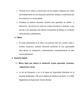 Fomento de la cultura y cosmovisión de los pueblos indígenas por medio
del fortalecimiento de una educación pertinente, bilingüe y multicultural que
se incorpore a un mundo global.
Fortalecer el sistema educativo nacional para garantizar la calidad y
pertinencia del servicio en todos los niveles educativos y sectores; y que
permita a los egresados del sistema incorporarse al diálogo en contextos
multiculturales y globalizados.
2.4 Metas
El centro aprendizaje es la niñez y la juventud; Sea rico o pobre, mujer u
hombre, excepción, recibirán educación pertinente en sus capacidades
para ejercer su ciudadanía y desempeñarse competentemente en este
mundo globalizado.
3. Aspectos legales
3.1 Marco legal que abarca la institución (Leyes generales, acuerdos,
reglamentos, otros)
La ley de Educación, y en sí la figura de Supervisión Educativa en el
Acuerdo Gubernativo 123ª de la Jefatura de Gobierno de fecha 11-5-1965,
Reglamento de Supervisión Técnica Escolar
 