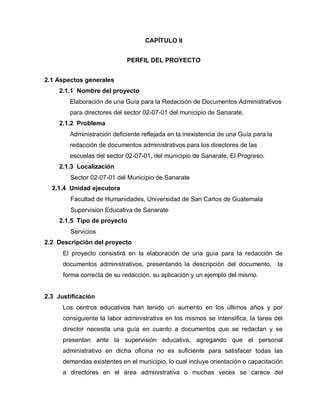 CAPÍTULO II
PERFIL DEL PROYECTO
2.1 Aspectos generales
2.1.1 Nombre del proyecto
Elaboración de una Guía para la Redacción de Documentos Administrativos
para directores del sector 02-07-01 del municipio de Sanarate.
2.1.2 Problema
Administración deficiente reflejada en la inexistencia de una Guía para la
redacción de documentos administrativos para los directores de las
escuelas del sector 02-07-01, del municipio de Sanarate, El Progreso.
2.1.3 Localización
Sector 02-07-01 del Municipio de Sanarate
2.1.4 Unidad ejecutora
Facultad de Humanidades, Universidad de San Carlos de Guatemala
Supervisión Educativa de Sanarate
2.1.5 Tipo de proyecto
Servicios
2.2 Descripción del proyecto
El proyecto consistirá en la elaboración de una guía para la redacción de
documentos administrativos, presentando la descripción del documento, la
forma correcta de su redacción, su aplicación y un ejemplo del mismo.
2.3 Justificación
Los centros educativos han tenido un aumento en los últimos años y por
consiguiente la labor administrativa en los mismos se intensifica, la tarea del
director necesita una guía en cuanto a documentos que se redactan y se
presentan ante la supervisión educativa, agregando que el personal
administrativo en dicha oficina no es suficiente para satisfacer todas las
demandas existentes en el municipio, lo cual incluye orientación o capacitación
a directores en el área administrativa o muchas veces se carece del
 