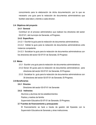 conocimiento para la elaboración de dicha documentación, por lo que es
necesario una guía para la redacción de documentos administrativos que
faciliten esta labor y trámite a cada director.
2.4 Objetivos del proyecto
2.4.1 General
Contribuir en el proceso administrativo que realizan los directores del sector
02-07-01, del municipio de Sanarate, el Progreso.
2.4.2 Específicos
2.4.2.1 Escribir la guía para la redacción de documentos administrativos.
2.4.2.2 Validar la guía para la redacción de documentos administrativos ante
instancia competente.
2.4.2.3 Socializar la guía para la redacción de documentos administrativos con
los directores del sector 02-07-01 de Sanarate, El Progreso
2.5 Metas
2.5.1 Escribir una guía para la redacción de documentos administrativos.
2.5.2 Donar 30 guías para la redacción de documentos administrativos para
directores del sector 02-07-01 de Sanarate, El Progreso
2.5.3 Socializar la guía para la redacción de documentos administrativos con
30 directores del sector 02-07-01 de Sanarate, El Progreso.
2.6 Beneficiarios
2.6.1 Directos
Directores del sector 02-07-01 de Sanarate
2.6.2 Indirectos
Alumnos y alumnas de los establecimientos
Padres y madres de familia
Supervisión Educativa 02-07-01 de Sanarate, El Progreso.
2.7 Fuentes de financiamiento y presupuesto
El financiamiento se hará a través de gestión del Epesista con la
Supervisión Educativa de Sanarate y otras instituciones.
 
