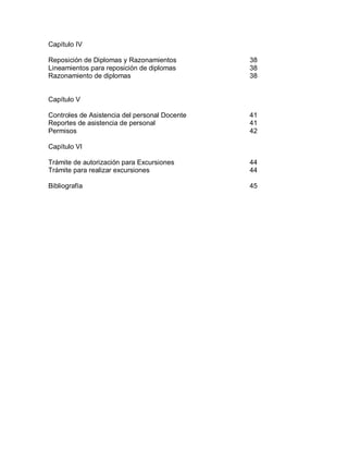Capítulo IV
Reposición de Diplomas y Razonamientos 38
Lineamientos para reposición de diplomas 38
Razonamiento de diplomas 38
Capítulo V
Controles de Asistencia del personal Docente 41
Reportes de asistencia de personal 41
Permisos 42
Capítulo VI
Trámite de autorización para Excursiones 44
Trámite para realizar excursiones 44
Bibliografía 45
 