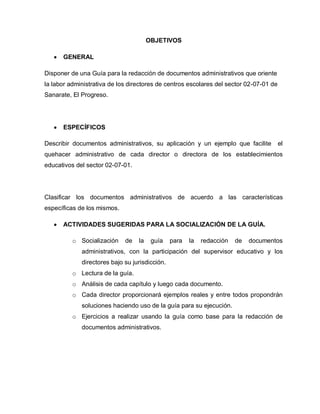 OBJETIVOS
GENERAL
Disponer de una Guía para la redacción de documentos administrativos que oriente
la labor administrativa de los directores de centros escolares del sector 02-07-01 de
Sanarate, El Progreso.
ESPECÍFICOS
Describir documentos administrativos, su aplicación y un ejemplo que facilite el
quehacer administrativo de cada director o directora de los establecimientos
educativos del sector 02-07-01.
Clasificar los documentos administrativos de acuerdo a las características
específicas de los mismos.
ACTIVIDADES SUGERIDAS PARA LA SOCIALIZACIÓN DE LA GUÍA.
o Socialización de la guía para la redacción de documentos
administrativos, con la participación del supervisor educativo y los
directores bajo su jurisdicción.
o Lectura de la guía.
o Análisis de cada capítulo y luego cada documento.
o Cada director proporcionará ejemplos reales y entre todos propondrán
soluciones haciendo uso de la guía para su ejecución.
o Ejercicios a realizar usando la guía como base para la redacción de
documentos administrativos.
 