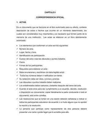 CAPÍTULO I
CORRESPONDENCIA OFICIAL
1. ACTAS
Es un documento que se facciona en el libro autorizado para su efecto, contiene
descripción de actos o hechos que ocurren en un momento determinado, los
cuales son considerados muy importantes y es necesario que formen parte de la
memoria de una institución. Las actas se elaboran en un libro debidamente
autorizado.
Los elementos que conforman un acta son los siguientes:
 Número de acta.
 Lugar, fecha y hora.
 Identificación de participación.
 Cuerpo del acta o sea las cláusulas o puntos tratados.
 Cierre.
 Firmas de los participantes.
Requisitos para elaborar un acta:
 Debe enumerarse y escribirse con letra legible script.
 Todos los números deben ir ratificados con letras.
 Su redacción debe ser clara, concisa y precisa.
 Las cláusulas o puntos tratados deben realzarse.
 Los entrelineados deben salvarse y testarlos después del cierre del acta.
 Cuando el acta sirve para dar cumplimiento a un acuerdo, decreto, resolución
o disposición es conveniente; copiar literalmente la parte conducente o todo el
documento, esto entre comillas.
 Las resoluciones que se tomen en una sesión deberán señalarse e indicar si
todos los participantes estuvieron de acuerdo, o si hubo alguno que no aprobó
la moción o la resolución.
 La persona que participe como representante de otra persona deberá
presentar una carta o poder legal que lo acredite para ello.
 