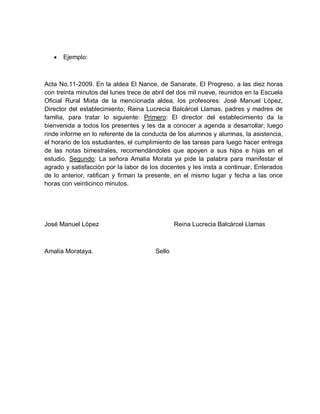 Ejemplo:
Acta No.11-2009. En la aldea El Nance, de Sanarate, El Progreso, a las diez horas
con treinta minutos del lunes trece de abril del dos mil nueve, reunidos en la Escuela
Oficial Rural Mixta de la mencionada aldea, los profesores: José Manuel López,
Director del establecimiento; Reina Lucrecia Balcárcel Llamas, padres y madres de
familia, para tratar lo siguiente: Primero: El director del establecimiento da la
bienvenida a todos los presentes y les da a conocer a agenda a desarrollar; luego
rinde informe en lo referente de la conducta de los alumnos y alumnas, la asistencia,
el horario de los estudiantes, el cumplimiento de las tareas para luego hacer entrega
de las notas bimestrales, recomendándoles que apoyen a sus hijos e hijas en el
estudio. Segundo: La señora Amalia Morata ya pide la palabra para manifestar el
agrado y satisfacción por la labor de los docentes y les insta a continuar. Enterados
de lo anterior, ratifican y firman la presente, en el mismo lugar y fecha a las once
horas con veinticinco minutos.
José Manuel López Reina Lucrecia Balcárcel Llamas
Amalia Morataya. Sello
 