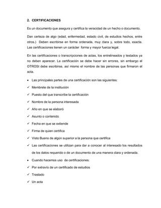 2. CERTIFICACIONES
Es un documento que asegura y certifica la veracidad de un hecho o documento.
Dan certeza de algo (edad, enfermedad, estado civil, de estudios hechos, entre
otros.) Deben escribirse en forma ordenada, muy clara y, sobre todo, exacta.
Las certificaciones tienen un carácter forma y mayor fuerza legal.
En las certificaciones o transcripciones de actas, los entrelineados y testados ya
no deben aparecer. La certificación se debe hacer sin errores, sin embargo el
OTROSI debe escribirse, así mismo el nombre de las personas que firmaron el
acta.
Las principales partes de una certificación son las siguientes:
 Membrete de la institución
 Puesto del que transcribe la certificación
 Nombre de la persona interesada
 Año en que se elaboró
 Asunto o contenido
 Fecha en que se extiende
 Firma de quien certifica
 Visto Bueno de algún superior a la persona que certifica
 Las certificaciones se utilizan para dar a conocer al interesado los resultados
de los datos requerido o de un documento de una manera clara y ordenada.
Cuando hacemos uso de certificaciones:
 Por extravío de un certificado de estudios
 Traslado
 Un acta
 