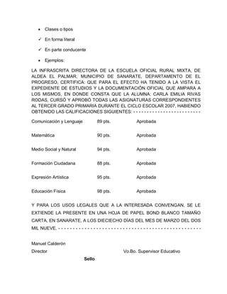 Clases o tipos
 En forma literal
 En parte conducente
Ejemplos:
LA INFRASCRITA DIRECTORA DE LA ESCUELA OFICIAL RURAL MIXTA, DE
ALDEA EL PALMAR, MUNICIPIO DE SANARATE, DEPARTAMENTO DE EL
PROGRESO, CERTIFICA: QUE PARA EL EFECTO HA TENIDO A LA VISTA EL
EXPEDIENTE DE ESTUDIOS Y LA DOCUMENTACIÓN OFICIAL QUE AMPARA A
LOS MISMOS, EN DONDE CONSTA QUE LA ALUMNA: CARLA EMILIA RIVAS
RODAS, CURSÓ Y APROBÓ TODAS LAS ASIGNATURAS CORRESPONDIENTES
AL TERCER GRADO PRIMARIA DURANTE EL CICLO ESCOLAR 2007, HABIENDO
OBTENIDO LAS CALIFICACIONES SIGUIENTES: - - - - - - - - - - - - - - - - - - - - - - - - -
Comunicación y Lenguaje 89 pts. Aprobada
Matemática 90 pts. Aprobada
Medio Social y Natural 94 pts. Aprobada
Formación Ciudadana 88 pts. Aprobada
Expresión Artística 95 pts. Aprobada
Educación Física 98 pts. Aprobada
Y PARA LOS USOS LEGALES QUE A LA INTERESADA CONVENGAN, SE LE
EXTIENDE LA PRESENTE EN UNA HOJA DE PAPEL BOND BLANCO TAMAÑO
CARTA, EN SANARATE, A LOS DIECIECHO DÍAS DEL MES DE MARZO DEL DOS
MIL NUEVE. - - - - - - - - - - - - - - - - - - - - - - - - - - - - - - - - - - - - - - - - - - - - - - - - -
Manuel Calderón
Director Vo.Bo. Supervisor Educativo
Sello
 